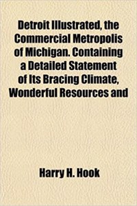 Detroit Illustrated, the Commercial Metropolis of Michigan. Containing a Detailed Statement of Its Bracing Climate, Wonderful Resources and