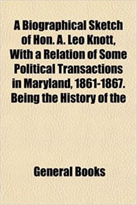 A Biographical Sketch of Hon. A. Leo Knott, with a Relation of Some Political Transactions in Maryland, 1861-1867. Being the History of the