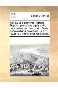 A Reply to a Pamphlet Intitled, Popular Prejudices Against the Convention and Treaty with Spain, Examin'd and Answered. in a Letter to a Member of Parliament.