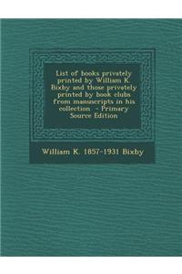 List of Books Privately Printed by William K. Bixby and Those Privately Printed by Book Clubs from Manuscripts in His Collection - Primary Source Edition