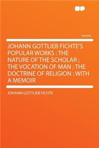 Johann Gottlieb Fichte's Popular Works: The Nature of the Scholar; The Vocation of Man; The Doctrine of Religion: With a Memoir