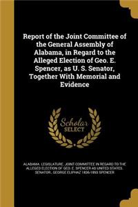 Report of the Joint Committee of the General Assembly of Alabama, in Regard to the Alleged Election of Geo. E. Spencer, as U. S. Senator, Together With Memorial and Evidence