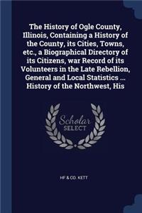 The History of Ogle County, Illinois, Containing a History of the County, its Cities, Towns, etc., a Biographical Directory of its Citizens, war Record of its Volunteers in the Late Rebellion, General and Local Statistics ... History of the Northwe