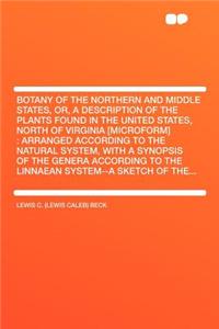 Botany of the Northern and Middle States, Or, a Description of the Plants Found in the United States, North of Virginia [microform]: Arranged According to the Natural System, with a Synopsis of the Genera According to the Linnaean System--A Sketch