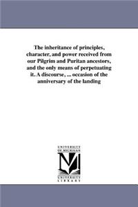 inheritance of principles, character, and power received from our Pilgrim and Puritan ancestors, and the only means of perpetuating it. A discourse, ... occasion of the anniversary of the landing