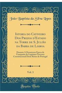 Istoria Do Cativeiro DOS Prezos d'Estado Na Torre de S. JuliÃ£o Da Barra de Lisboa, Vol. 3: Durante a Dezastroza Ã?poca Da UzurpasÃ£o Do Legitimo Governo Constitucional Deste Reino de Portugal (Classic Reprint)