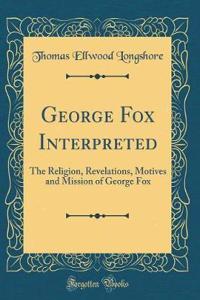George Fox Interpreted: The Religion, Revelations, Motives and Mission of George Fox (Classic Reprint)
