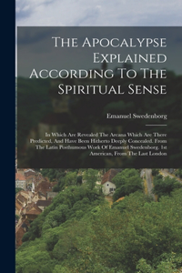 Apocalypse Explained According To The Spiritual Sense: In Which Are Revealed The Arcana Which Are There Predicted, And Have Been Hitherto Deeply Concealed. From The Latin Posthumous Work Of Emanuel Swede