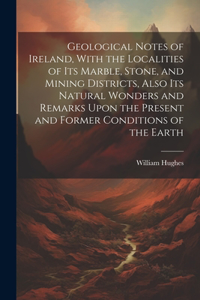 Geological Notes of Ireland, With the Localities of Its Marble, Stone, and Mining Districts, Also Its Natural Wonders and Remarks Upon the Present and Former Conditions of the Earth