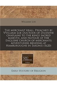 The Merchant Reall. Preached by Vvilliam Loe Doctour of Diuinitie Chaplaine to the Kings Sacred Maiestie, and Pastour of the Englishe Church of Merchants Adventurers Residing at Hamboroughe in Saxonie (1620)