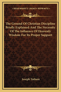 The Ground Of Christian Discipline Briefly Explained And The Necessity Of The Influence Of Heavenly Wisdom For Its Proper Support