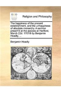 The Happiness of the Present Establishment, and the Unhappiness of Absolute Monarchy. a Sermon Preach'd at the Assizes at Hartford, March 22d. 1707/8 by Benjamin Hoadly, ...