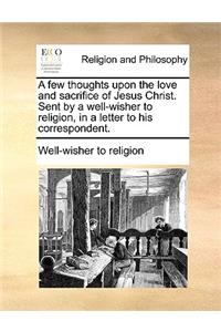 A Few Thoughts Upon the Love and Sacrifice of Jesus Christ. Sent by a Well-Wisher to Religion, in a Letter to His Correspondent.