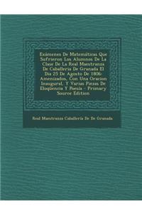 Examenes de Matematicas Que Sufrieron Los Alumnos de La Clase de La Real Maestranza de Caballeria de Granada El Dia 25 de Agosto de 1806: Amenizados, Con Una Oracion Inaugural, y Varias Piezas de Eloquencia y Poesia - Primary Source Edition