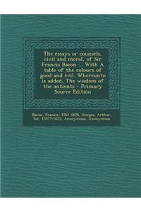 The Essays or Counsels, Civil and Moral, of Sir Francis Bacon ... with a Table of the Colours of Good and Evil. Whereunto Is Added, the Wisdom of the Antients