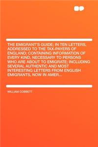 The Emigrant's Guide; In Ten Letters, Addressed to the Tax-Payers of England; Containing Information of Every Kind, Necessary to Persons Who Are about to Emigrate; Including Several Authentic and Most Interesting Letters from English Emigrants, Now