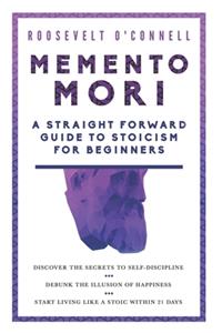 Memento Mori A Straightforward Guide to Stoicism for Beginners: Discover the secrets to self-discipline, Debunk the illusion of happiness, and Start living like a stoic within 21 days
