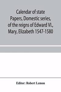 Calendar of state papers, Domestic series, of the reigns of Edward VI., Mary, Elizabeth 1547-1580