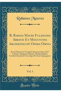 B. Rabani Mauri Fuldensis Abbatis Et Moguntini Archiepiscopi Opera Omnia, Vol. 3: Juxta Editionem Georgii Colvenerii Anno 1617 ColoniÃ¦ AgrippinÃ¦ Datam, Mendis Quibus Scatebat Innumeris Cura Qua Par Erat Expurgatam (Classic Reprint)