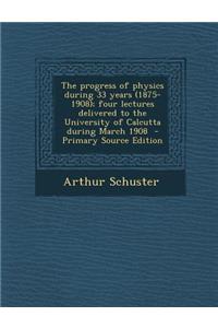 The Progress of Physics During 33 Years (1875-1908); Four Lectures Delivered to the University of Calcutta During March 1908