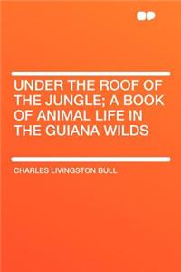 Under the Roof of the Jungle; A Book of Animal Life in the Guiana Wilds