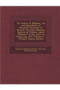 The Letters of Madame, the Correspondence of Elisabeth-Charlotte of Bavaria, Princesse Palatine, Duchess of Orleans, Called Madame at the Court of Kin