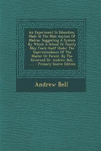 An Experiment in Education, Made at the Male Asylum of Madras. Suggesting a System by Which a School or Family May Teach Itself Under the Superintendance of the Master or Parent. by the Reverend Dr. Andrew Bell, ...... - Primary Source Edition