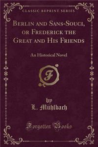 Berlin and Sans-Souci, or Frederick the Great and His Friends: An Historical Novel (Classic Reprint)