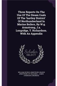 Three Reports On The Use Of The Steam Coals Of The 'hartley District' Of Northumberland In Marine Boilers, By W.g. Armstrong, J.a. Longridge, T. Richardson. With An Appendix