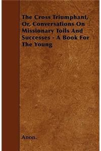 The Cross Triumphant, Or, Conversations On Missionary Toils And Successes - A Book For The Young