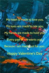 My heart is made to love you, My eyes are made to see you, My hands are made to hold you, Every part of me wants you, Because I am made just for you.. Happy Valentine's Day