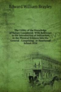 Utility of the Knowledge of Nature Considered: With Reference to the Introduction of Instruction in the Physical Sciences Into the General . Comprising . at Haselwood School.1830