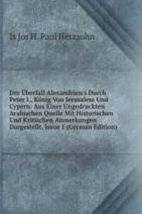 Der Uberfall Alexandrien's Durch Peter I., Konig Von Jerusalem Und Cypern: Aus Einer Ungedruckten Arabischen Quelle Mit Historischen Und Kritischen Anmerkungen Dargestellt, Issue 1 (German Edition)