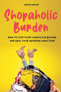 Shopaholic Burden How to Stop Your Compulsive Buying And Heal Your Shopping Addiction
