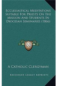 Ecclesiastical Meditations Suitable for Priests on the Mission and Students in Diocesan Seminaries (1866)