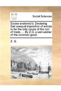Excise Anatomiz'd. Declaring That Unequal Imposition of Excise to Be the Only Cause of the Ruin of Trade, ... by Z.G. a Well-Wisher of the Common Good.