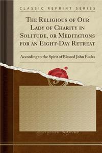 The Religious of Our Lady of Charity in Solitude, or Meditations for an Eight-Day Retreat: According to the Spirit of Blessed John Eudes (Classic Reprint)