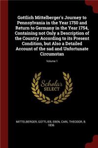 Gottlich Mittelberger's Journey to Pennsylvania in the Year 1750 and Return to Germany in the Year 1754, Containing not Only a Description of the Country According to its Present Condition, but Also a Detailed Account of the sad and Unfortunate Cir