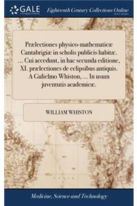 Prælectiones Physico-Mathematicæ Cantabrigiæ in Scholis Publicis Habitæ. ... Cui Accedunt, in Hac Secunda Editione, XI. Prælectiones de Eclipsibus Antiquis. a Gulielmo Whiston, ... in Usum Juventutis Academicæ.