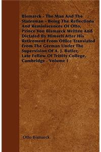 Bismarck - The Man And The Statesman - Being The Reflections And Reminiscences Of Otto, Prince Von Bismarck Written And Dictated By Himself After His Retirement From Office Translated From The German Under The Supervision Of A. J. Butler, Late Fell