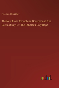 New Era in Republican Government. The Dawn of Day; Or, The Laborer's Only Hope