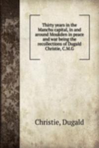 Thirty years in the Manchu capital, in and around Moukden in peace and war being the recollections of Dugald Christie, C. M. G