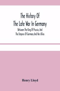 The History Of The Late War In Germany; Between The King Of Prussia, And The Empress Of Germany And Her Allies