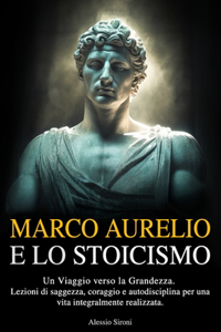 Marco Aurelio E Lo Stoicismo: Un Viaggio verso la Grandezza. Lezioni di Saggezza, Coraggio e Autodisciplina per una Vita Integralmente Realizzata.