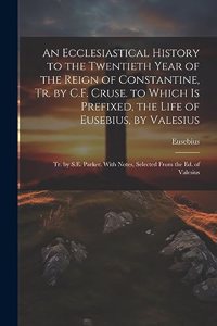 Ecclesiastical History to the Twentieth Year of the Reign of Constantine, Tr. by C.F. Cruse. to Which Is Prefixed, the Life of Eusebius, by Valesius: Tr. by S.E. Parker. With Notes, Selected From the Ed. of Valesius