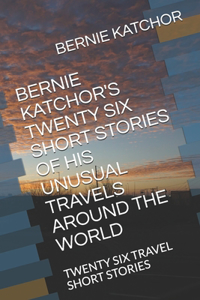 Bernie Katchor's Twenty Six Short Stories of His Unusual Travels Around the World