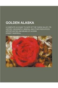 Golden Alaska; A Complete Account to Date of the Yukon Valley Its History, Geography, Mineral and Other Resources, Opportunities and Means of Access