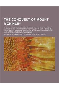 The Conquest of Mount McKinley; The Story of Three Expeditions Through the Alaskan Wilderness to Mount McKinley, North America's Highest and Most Inac