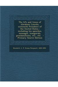 The Life and Times of Abraham Lincoln, Sixteenth President of the United States: Including His Speeches, Messages, Inaugurals, Proclamations, Etc., Et