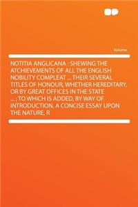 Notitia Anglicana: Shewing the Atchievements of All the English Nobility Compleat ... Their Several Titles of Honour, Whether Hereditary, or by Great Offices in the State ...; To Which Is Added, by Way of Introduction, a Concise Essay Upon the Natu